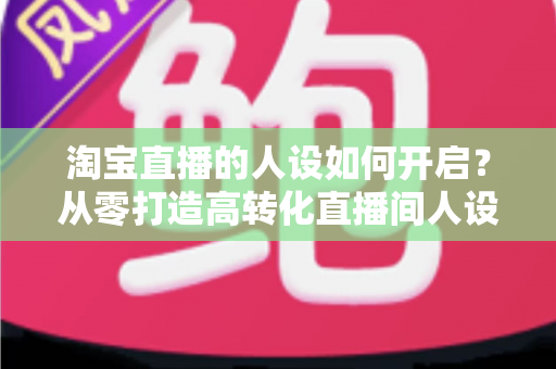 淘宝直播的人设如何开启?从零打造高转化直播间人设的完整实操指南 淘宝直播的人设如何开启?从零打造高转化直播间人设的完整实操指南