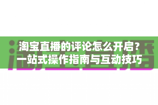 淘宝直播的评论怎么开启？一站式操作指南与互动技巧全解析