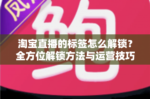 淘宝直播的标签怎么解锁?全方位解锁方法与运营技巧深度指南 淘宝直播的标签怎么解锁?全方位解锁方法与运营技巧深度指南