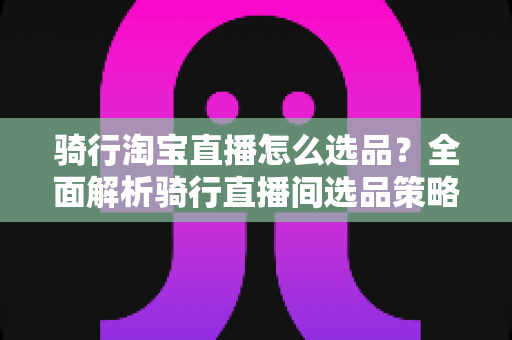 骑行淘宝直播怎么选品?全面解析骑行直播间选品策略与实战技巧 骑行淘宝直播怎么选品?全面解析骑行直播间选品策略与实战技巧