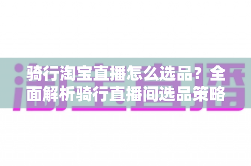 骑行淘宝直播怎么选品？全面解析骑行直播间选品策略与实战技巧