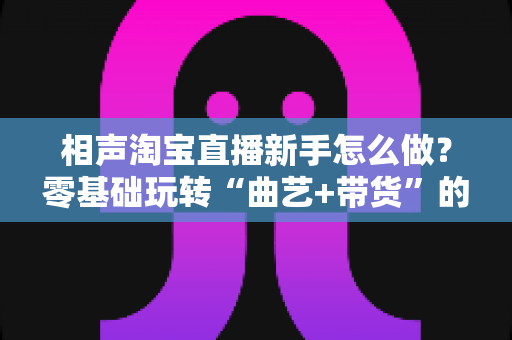 相声淘宝直播新手怎么做？零基础玩转“曲艺+带货”的完整实操指南