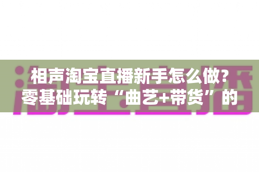 相声淘宝直播新手怎么做？零基础玩转“曲艺+带货”的完整实操指南