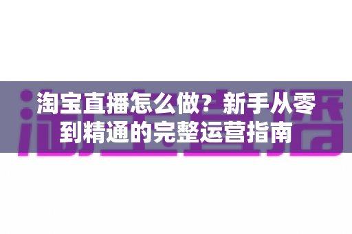 淘宝直播怎么做？新手从零到精通的完整运营指南