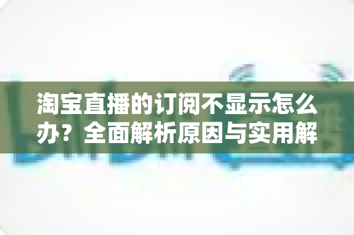 淘宝直播的订阅不显示怎么办?全面解析原因与实用解决方法指南 淘宝直播的订阅不显示怎么办?全面解析原因与实用解决方法指南
