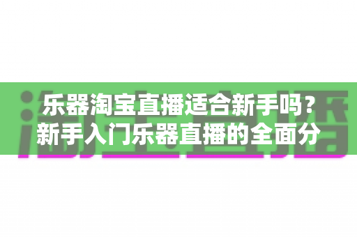 乐器淘宝直播适合新手吗?新手入门乐器直播的全面分析与实操指南 乐器淘宝直播适合新手吗?新手入门乐器直播的全面分析与实操指南