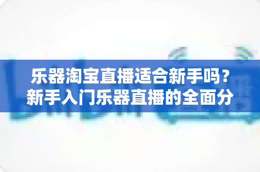 乐器淘宝直播适合新手吗？新手入门乐器直播的全面分析与实操指南