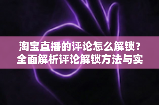 淘宝直播的评论怎么解锁?全面解析评论解锁方法与实用避坑指南 淘宝直播的评论怎么解锁?全面解析评论解锁方法与实用避坑指南