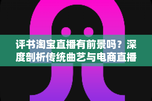 评书淘宝直播有前景吗？深度剖析传统曲艺与电商直播融合发展的机遇、挑战与未来前景