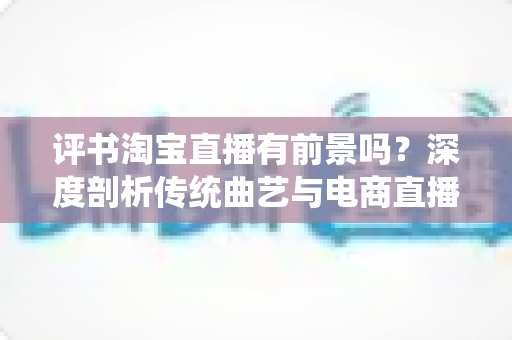 评书淘宝直播有前景吗？深度剖析传统曲艺与电商直播融合发展的机遇、挑战与未来前景
