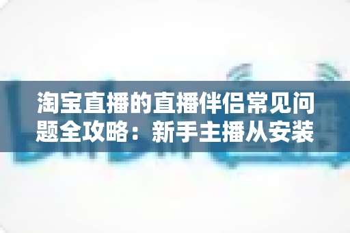 淘宝直播的直播伴侣常见问题全攻略：新手主播从安装到开播的一站式解答指南