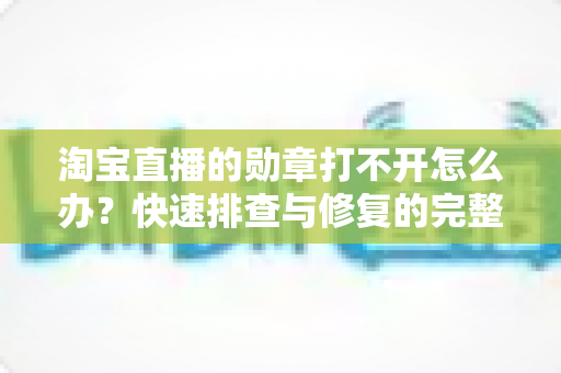 淘宝直播的勋章打不开怎么办？快速排查与修复的完整实用指南