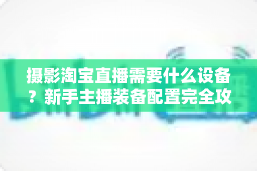 摄影淘宝直播需要什么设备？新手主播装备配置完全攻略