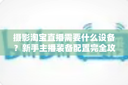 摄影淘宝直播需要什么设备？新手主播装备配置完全攻略