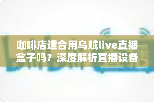 咖啡店适合用乌贼live直播盒子吗？深度解析直播设备为咖啡馆带来的流量新机遇