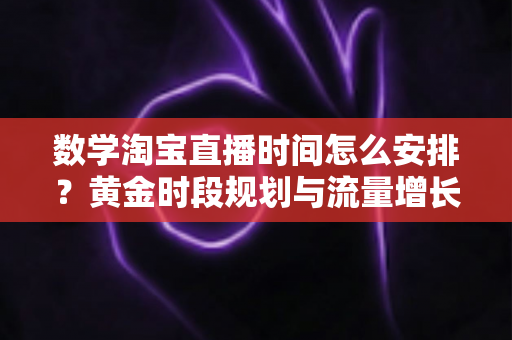 数学淘宝直播时间怎么安排？黄金时段规划与流量增长全攻略