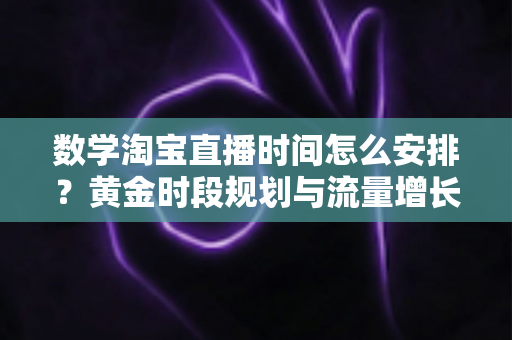 数学淘宝直播时间怎么安排？黄金时段规划与流量增长全攻略