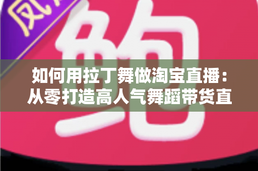 如何用拉丁舞做淘宝直播：从零打造高人气舞蹈带货直播间的实战指南