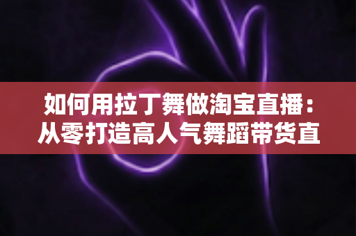 如何用拉丁舞做淘宝直播：从零打造高人气舞蹈带货直播间的实战指南