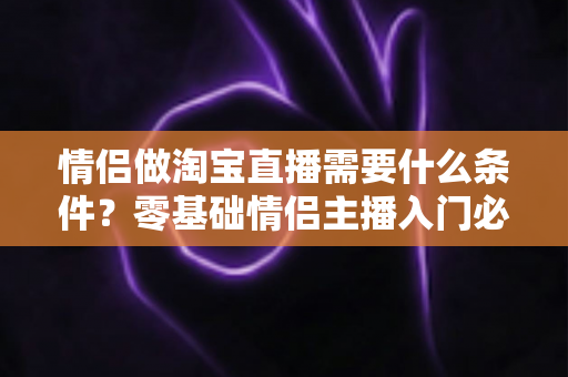 情侣做淘宝直播需要什么条件?零基础情侣主播入门必备条件与实操指南全解析 情侣做淘宝直播需要什么条件?零基础情侣主播入门必备条件与实操指南全解析