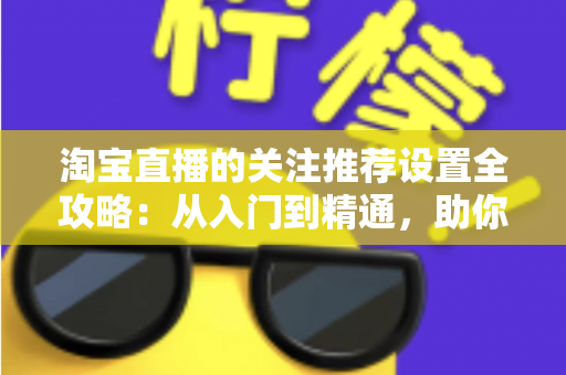 淘宝直播的关注推荐设置全攻略：从入门到精通，助你掌控直播曝光与粉丝增长