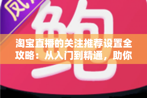 淘宝直播的关注推荐设置全攻略：从入门到精通，助你掌控直播曝光与粉丝增长