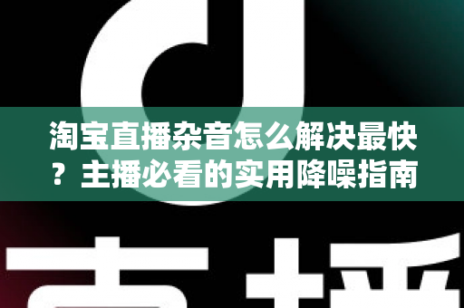 淘宝直播杂音怎么解决最快?主播必看的实用降噪指南与快速排查方案 淘宝直播杂音怎么解决最快?主播必看的实用降噪指南与快速排查方案