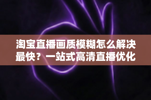 淘宝直播画质模糊怎么解决最快?一站式高清直播优化指南助你提升直播间人气与转化率 淘宝直播画质模糊怎么解决最快?一站式高清直播优化指南助你提升直播间人气与转化率