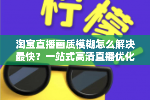 淘宝直播画质模糊怎么解决最快?一站式高清直播优化指南助你提升直播间人气与转化率 淘宝直播画质模糊怎么解决最快?一站式高清直播优化指南助你提升直播间人气与转化率