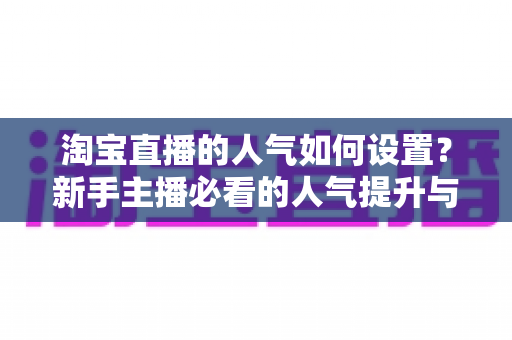 淘宝直播的人气如何设置?新手主播必看的人气提升与合规运营全攻略 淘宝直播的人气如何设置?新手主播必看的人气提升与合规运营全攻略