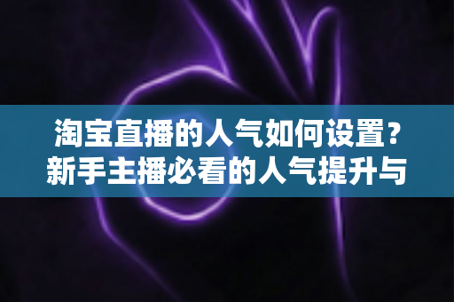 淘宝直播的人气如何设置?新手主播必看的人气提升与合规运营全攻略 淘宝直播的人气如何设置?新手主播必看的人气提升与合规运营全攻略