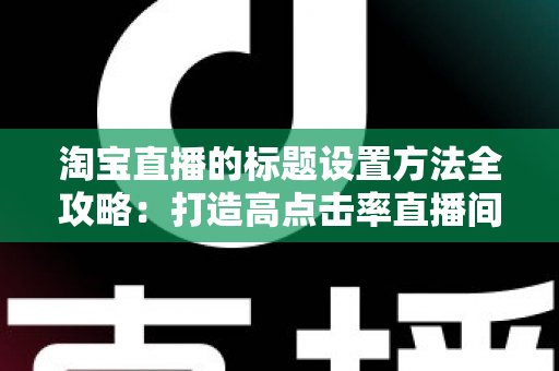 淘宝直播的标题设置方法全攻略:打造高点击率直播间的实战引流指南 淘宝直播的标题设置方法全攻略:打造高点击率直播间的实战引流指南