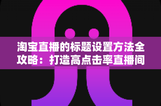 淘宝直播的标题设置方法全攻略:打造高点击率直播间的实战引流指南 淘宝直播的标题设置方法全攻略:打造高点击率直播间的实战引流指南