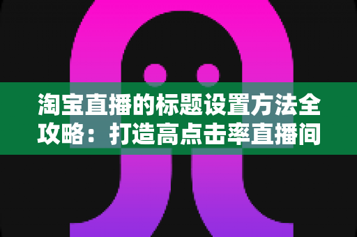 淘宝直播的标题设置方法全攻略：打造高点击率直播间的实战引流指南