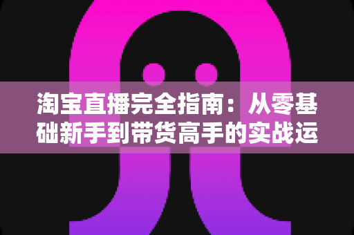 淘宝直播完全指南：从零基础新手到带货高手的实战运营秘籍与增长策略全解析