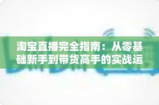 淘宝直播完全指南：从零基础新手到带货高手的实战运营秘籍与增长策略全解析