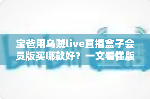 宝爸用乌贼live直播盒子会员版买哪款好?一文看懂版本区别与最划算选法 宝爸用乌贼live直播盒子会员版买哪款好?一文看懂版本区别与最划算选法