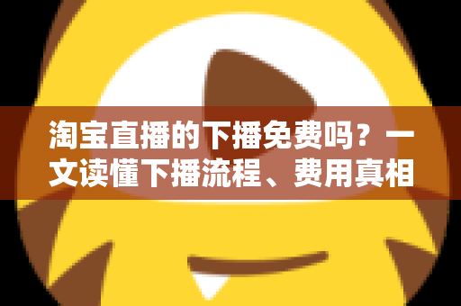 淘宝直播的下播免费吗?一文读懂下播流程、费用真相与主播必知细节 淘宝直播的下播免费吗?一文读懂下播流程、费用真相与主播必知细节