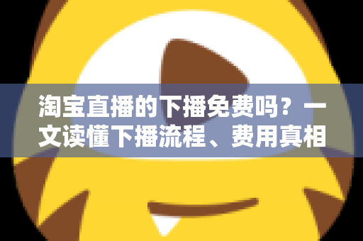 淘宝直播的下播免费吗?一文读懂下播流程、费用真相与主播必知细节 淘宝直播的下播免费吗?一文读懂下播流程、费用真相与主播必知细节
