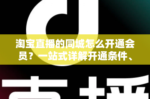 淘宝直播的同城怎么开通会员？一站式详解开通条件、流程与运营技巧