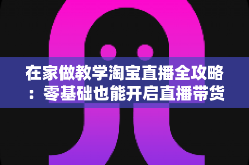 在家做教学淘宝直播全攻略:零基础也能开启直播带货新征程的实战指南 在家做教学淘宝直播全攻略:零基础也能开启直播带货新征程的实战指南