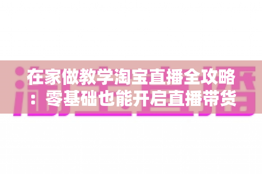 在家做教学淘宝直播全攻略：零基础也能开启直播带货新征程的实战指南