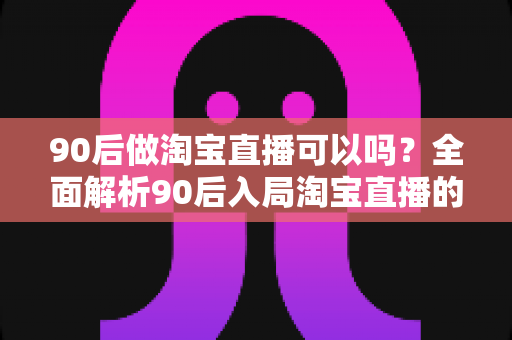 90后做淘宝直播可以吗?全面解析90后入局淘宝直播的优势、条件与实战攻略 90后做淘宝直播可以吗?全面解析90后入局淘宝直播的优势、条件与实战攻略