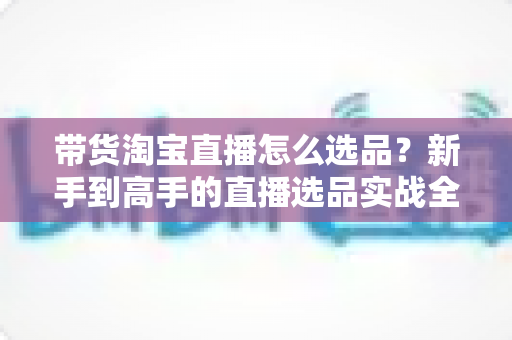 带货淘宝直播怎么选品?新手到高手的直播选品实战全攻略 带货淘宝直播怎么选品?新手到高手的直播选品实战全攻略