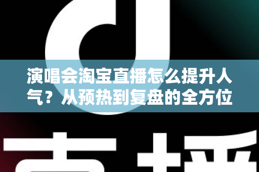 演唱会淘宝直播怎么提升人气？从预热到复盘的全方位涨粉实战指南