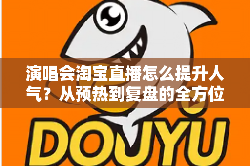 演唱会淘宝直播怎么提升人气？从预热到复盘的全方位涨粉实战指南