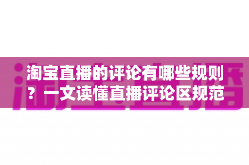淘宝直播的评论有哪些规则？一文读懂直播评论区规范与避坑指南