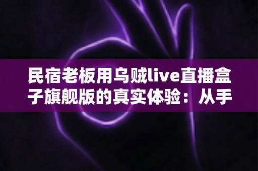 民宿老板用乌贼live直播盒子旗舰版的真实体验:从手忙脚乱到从容开播的蜕变之路 民宿老板用乌贼live直播盒子旗舰版的真实体验:从手忙脚乱到从容开播的蜕变之路
