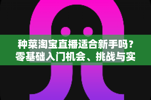 种菜淘宝直播适合新手吗？零基础入门机会、挑战与实操指南全解析