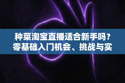 种菜淘宝直播适合新手吗？零基础入门机会、挑战与实操指南全解析